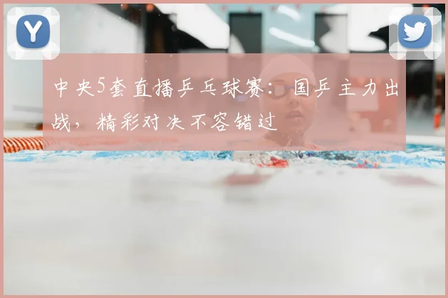 中央5套直播乒乓球赛：国乒主力出战，精彩对决不容错过