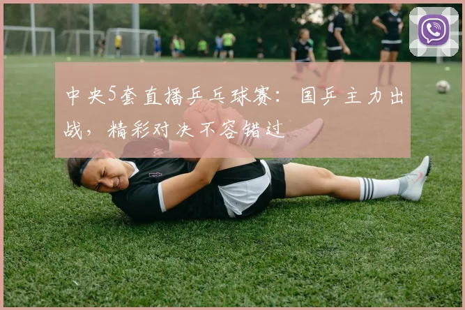 中央5套直播乒乓球赛:国乒主力出战,精彩对决不容错过