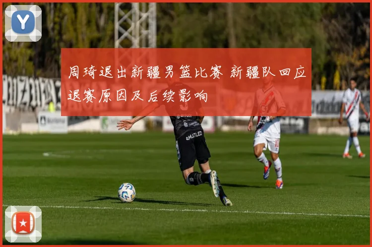 周琦退出新疆男篮比赛 新疆队回应退赛原因及后续影响