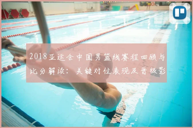 2018亚运会中国男篮线赛程回顾与比分解读：关键对位表现及晋级影响