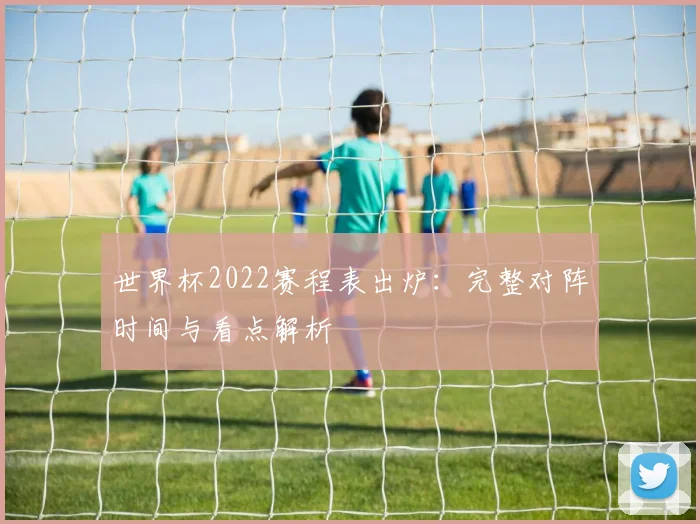 世界杯2022赛程表出炉：完整对阵时间与看点解析