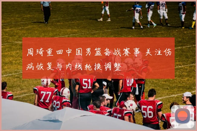 周琦重回中国男篮备战赛事 关注伤病恢复与内线轮换调整